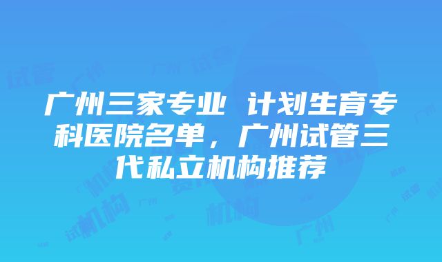 广州三家专业 计划生育专科医院名单，广州试管三代私立机构推荐