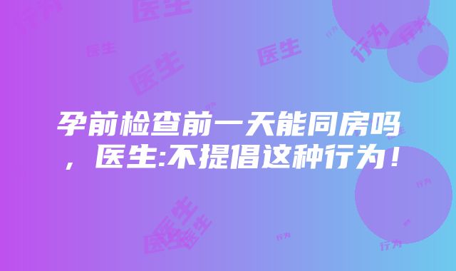 孕前检查前一天能同房吗，医生:不提倡这种行为！