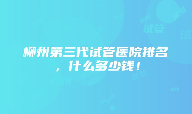 柳州第三代试管医院排名，什么多少钱！