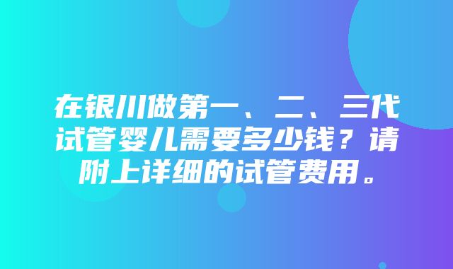 在银川做第一、二、三代试管婴儿需要多少钱？请附上详细的试管费用。