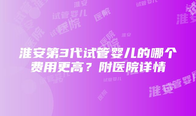 淮安第3代试管婴儿的哪个费用更高？附医院详情