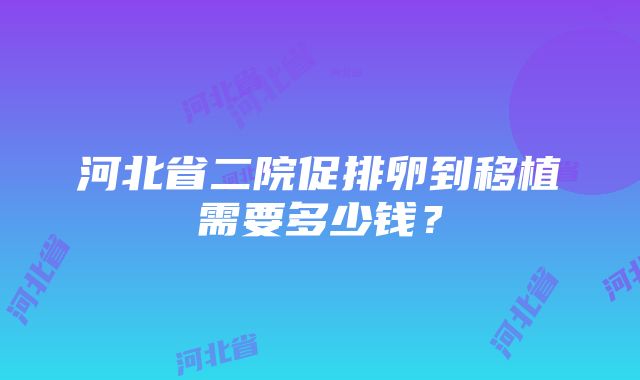 河北省二院促排卵到移植需要多少钱？