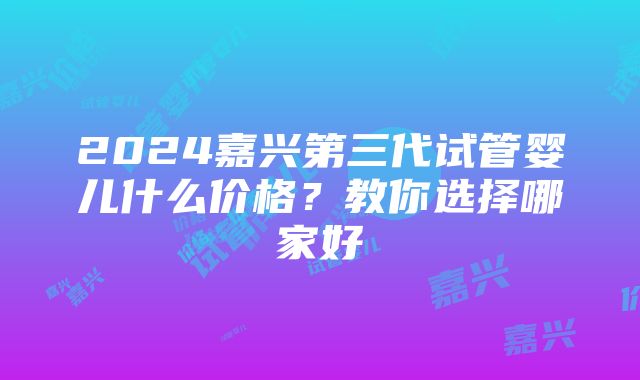 2024嘉兴第三代试管婴儿什么价格？教你选择哪家好