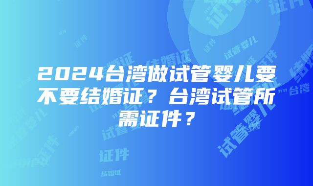 2024台湾做试管婴儿要不要结婚证？台湾试管所需证件？