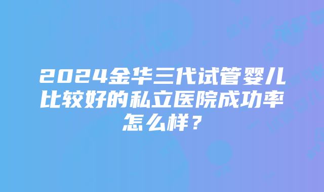 2024金华三代试管婴儿比较好的私立医院成功率怎么样？