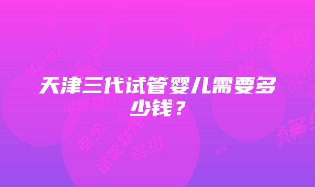 天津三代试管婴儿需要多少钱？