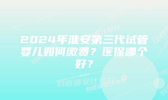 2024年淮安第三代试管婴儿如何缴费？医保哪个好？