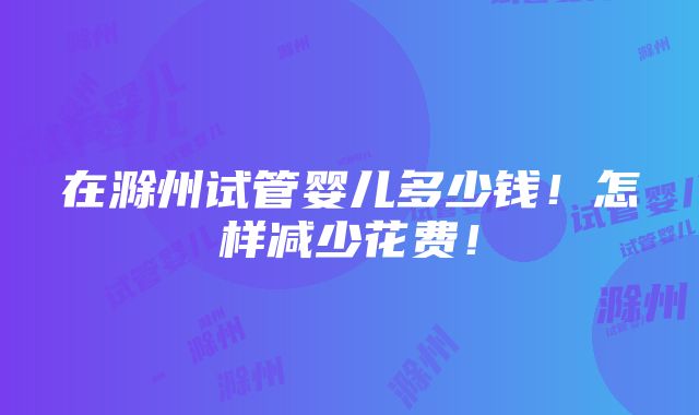 在滁州试管婴儿多少钱！怎样减少花费！