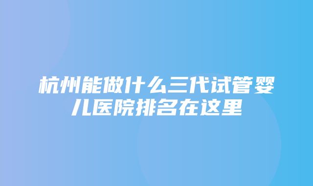 杭州能做什么三代试管婴儿医院排名在这里