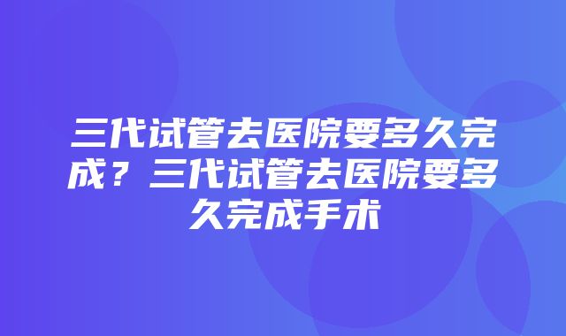 三代试管去医院要多久完成？三代试管去医院要多久完成手术