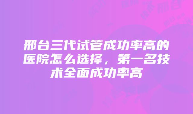 邢台三代试管成功率高的医院怎么选择，第一名技术全面成功率高