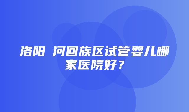 洛阳瀍河回族区试管婴儿哪家医院好？