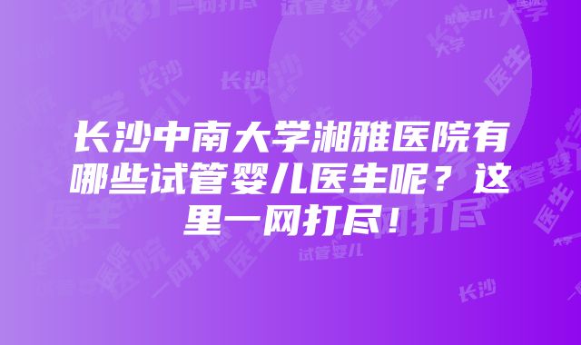 长沙中南大学湘雅医院有哪些试管婴儿医生呢？这里一网打尽！