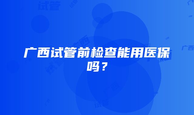 广西试管前检查能用医保吗？