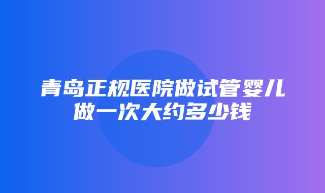 青岛正规医院做试管婴儿做一次大约多少钱