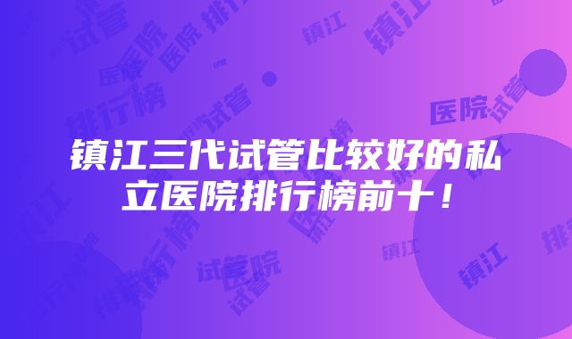 镇江三代试管比较好的私立医院排行榜前十！