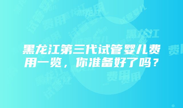 黑龙江第三代试管婴儿费用一览，你准备好了吗？