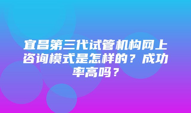 宜昌第三代试管机构网上咨询模式是怎样的？成功率高吗？