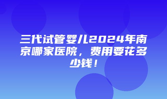 三代试管婴儿2024年南京哪家医院，费用要花多少钱！