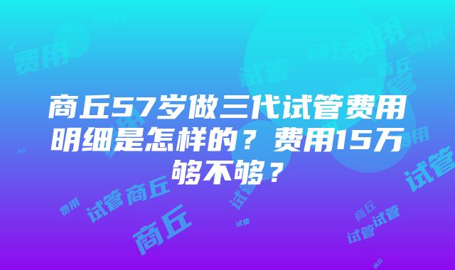 商丘57岁做三代试管费用明细是怎样的？费用15万够不够？