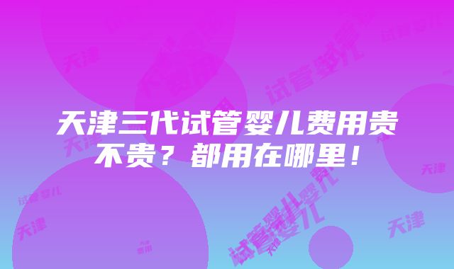 天津三代试管婴儿费用贵不贵？都用在哪里！