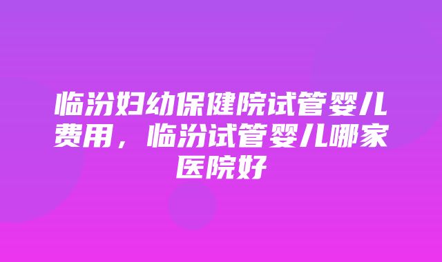 临汾妇幼保健院试管婴儿费用，临汾试管婴儿哪家医院好