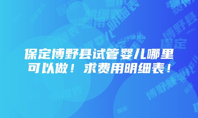 保定博野县试管婴儿哪里可以做！求费用明细表！