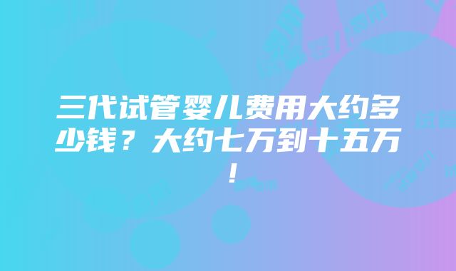 三代试管婴儿费用大约多少钱？大约七万到十五万！