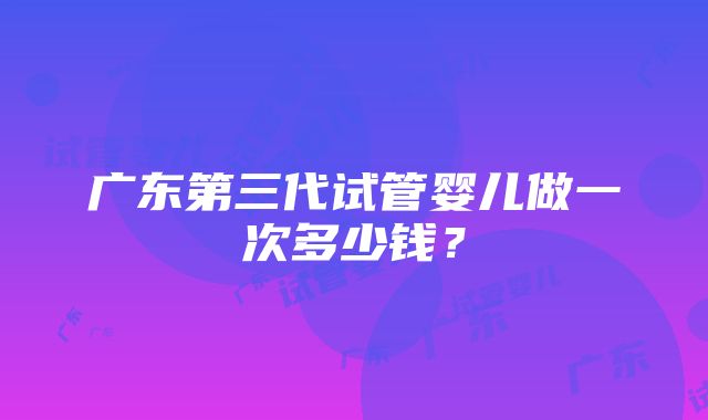 广东第三代试管婴儿做一次多少钱？