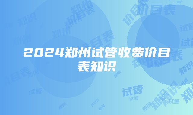 2024郑州试管收费价目表知识