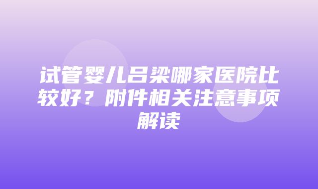 试管婴儿吕梁哪家医院比较好？附件相关注意事项解读