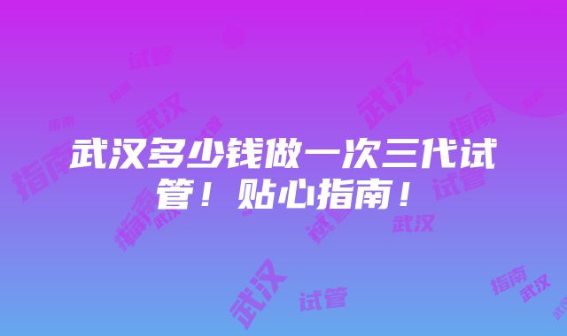 武汉多少钱做一次三代试管！贴心指南！