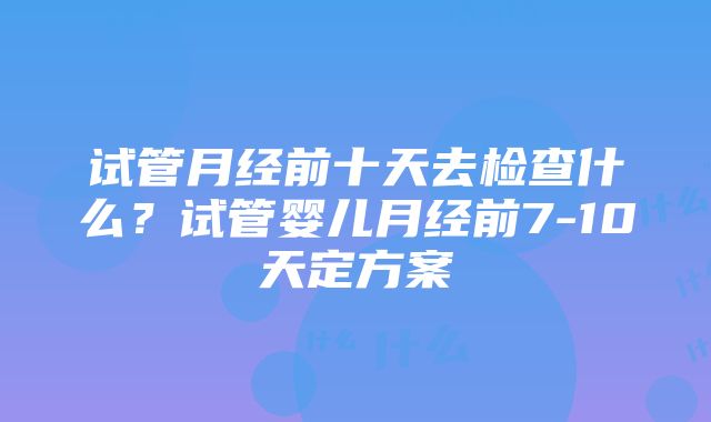 试管月经前十天去检查什么？试管婴儿月经前7-10天定方案