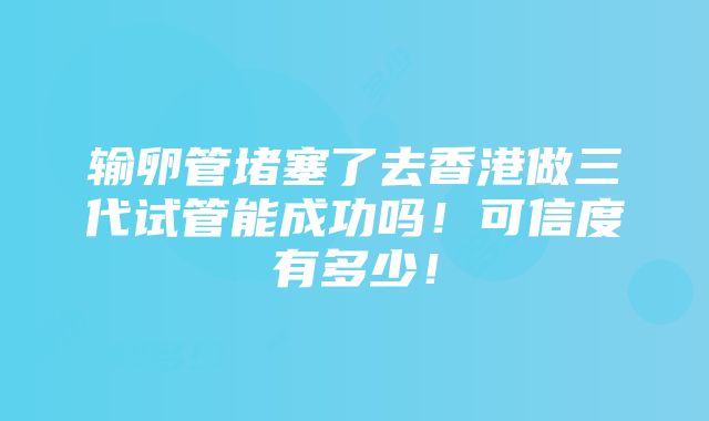 输卵管堵塞了去香港做三代试管能成功吗！可信度有多少！