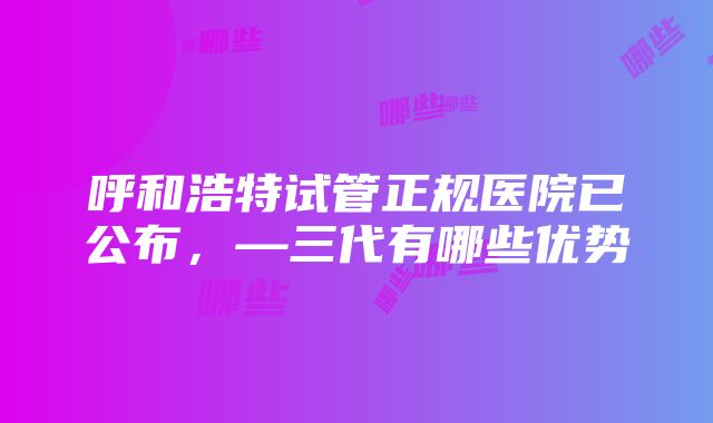 呼和浩特试管正规医院已公布，—三代有哪些优势