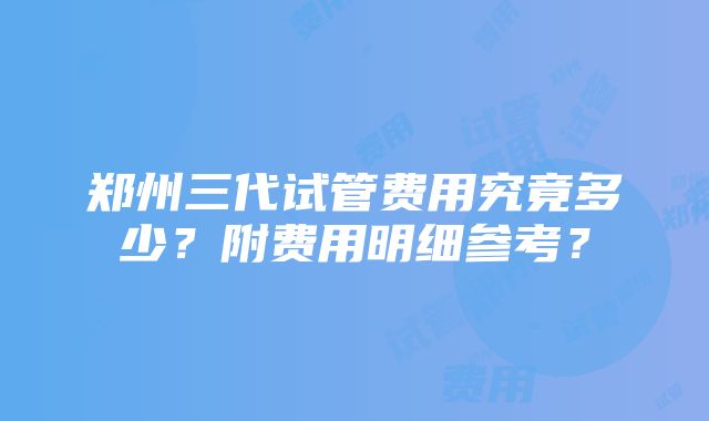 郑州三代试管费用究竟多少？附费用明细参考？