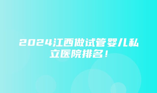 2024江西做试管婴儿私立医院排名！