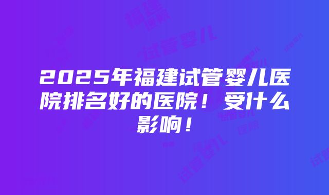 2025年福建试管婴儿医院排名好的医院！受什么影响！