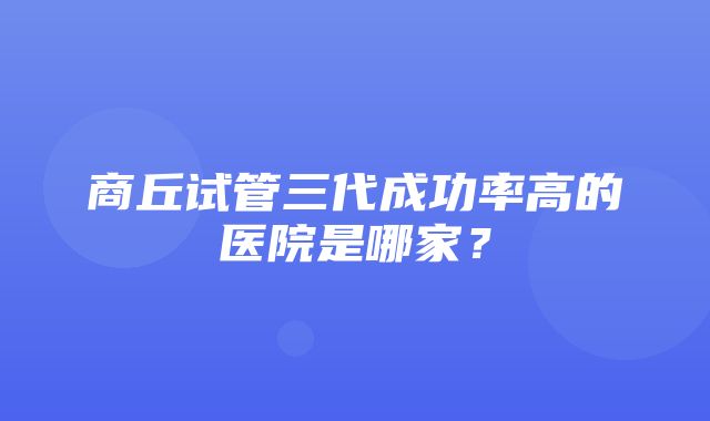 商丘试管三代成功率高的医院是哪家？