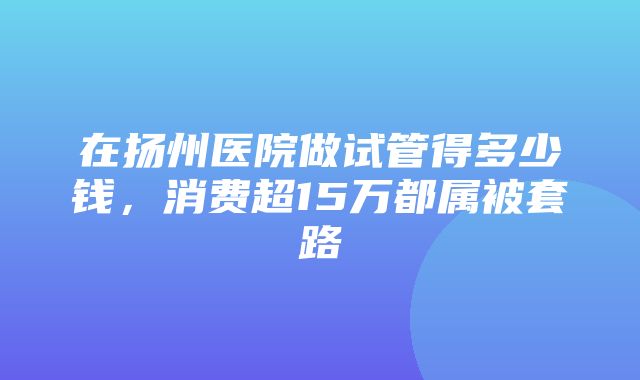 在扬州医院做试管得多少钱，消费超15万都属被套路