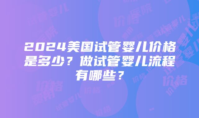 2024美国试管婴儿价格是多少？做试管婴儿流程有哪些？