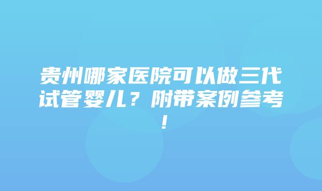 贵州哪家医院可以做三代试管婴儿？附带案例参考！