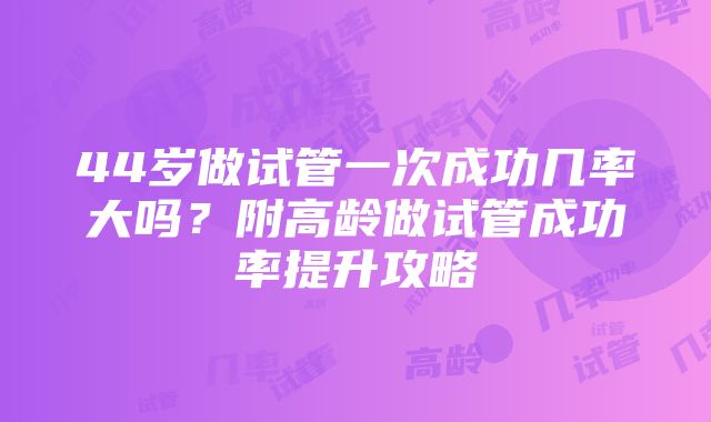 44岁做试管一次成功几率大吗？附高龄做试管成功率提升攻略