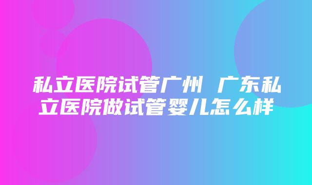 私立医院试管广州 广东私立医院做试管婴儿怎么样