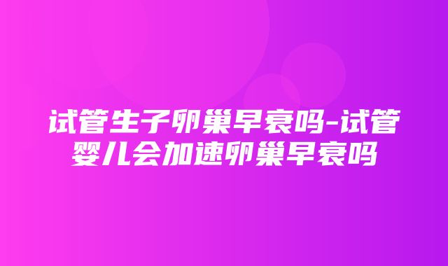 试管生子卵巢早衰吗-试管婴儿会加速卵巢早衰吗