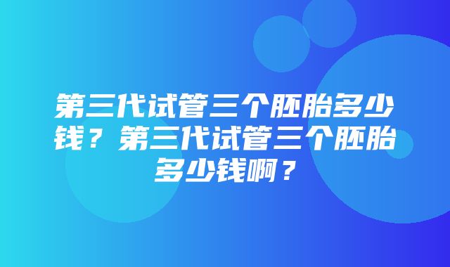 第三代试管三个胚胎多少钱？第三代试管三个胚胎多少钱啊？