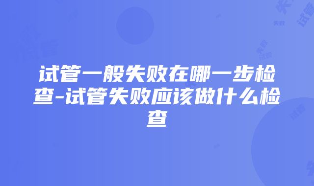 试管一般失败在哪一步检查-试管失败应该做什么检查