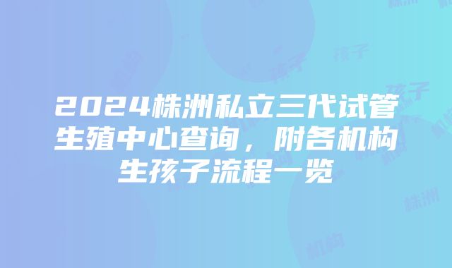 2024株洲私立三代试管生殖中心查询，附各机构生孩子流程一览