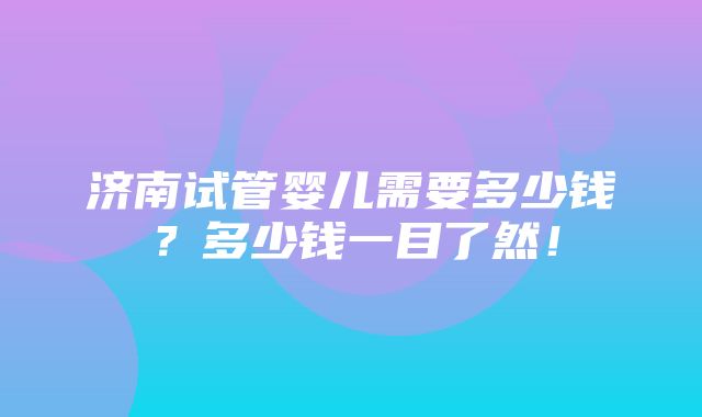 济南试管婴儿需要多少钱？多少钱一目了然！