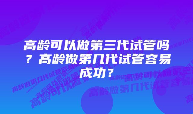 高龄可以做第三代试管吗？高龄做第几代试管容易成功？